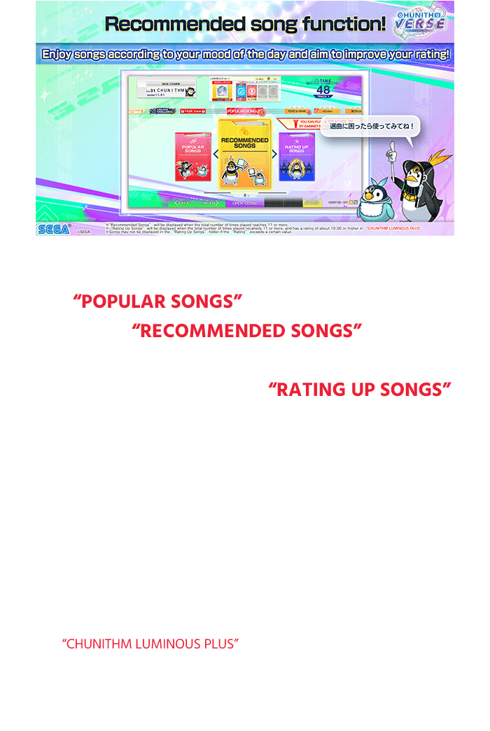 3 folder are now available!
                  The "POPULAR SONGS" folder contains popular 
                  songs, the "RECOMMENDED SONGS" folder 
                  introduces recommended songs from your most 
                  recent selections, and the "RATING UP SONGS" 
                  folder recommends songs that players of similar 
                  level to you are good at!
                  Enjoy songs according to your mood of the day 
                  and aim to improve your rating!
                  *You can challenge once per play. The number of plays can be increased 
                  according to the amount of Premium Tickets.
                  *"Recommended Songs" will be displayed when the total number of times 
                  played reaches 11 or more.
                  *"Rating Up Songs" will be displayed when the total number of times 
                  played recaheds 11 or more, and has a rating of about 10.00 or higher 
                  in "CHUNITHM LUMINOUS PLUS".
                  Songs may not be displayed in the "Rating Up Songs" folder if the “Rating” 
                  exceeds a certain value.